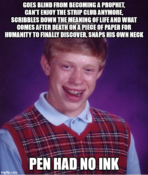 What a wise guy x) | GOES BLIND FROM BECOMING A PROPHET, CAN'T ENJOY THE STRIP CLUB ANYMORE, SCRIBBLES DOWN THE MEANING OF LIFE AND WHAT COMES AFTER DEATH ON A PIECE OF PAPER FOR HUMANITY TO FINALLY DISCOVER, SNAPS HIS OWN NECK; PEN HAD NO INK | image tagged in memes,bad luck brian,oof,strip,life,pen | made w/ Imgflip meme maker