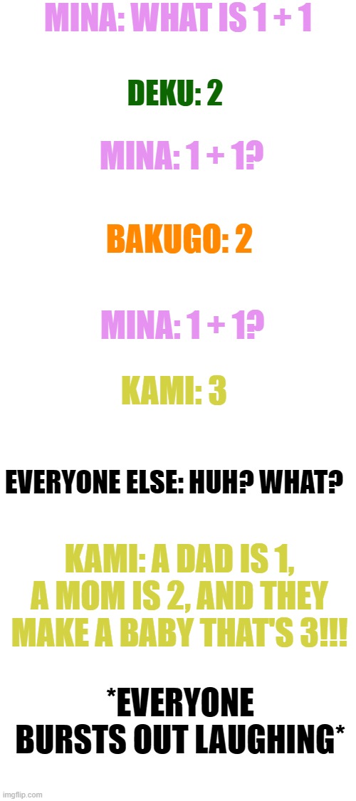 yeah he has a point. | MINA: WHAT IS 1 + 1; DEKU: 2; MINA: 1 + 1? BAKUGO: 2; MINA: 1 + 1? KAMI: 3; EVERYONE ELSE: HUH? WHAT? KAMI: A DAD IS 1, A MOM IS 2, AND THEY MAKE A BABY THAT'S 3!!! *EVERYONE BURSTS OUT LAUGHING* | image tagged in blank white template | made w/ Imgflip meme maker