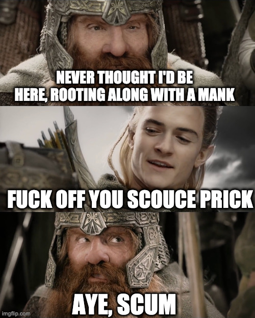 Aye, I Could Do That Blank | NEVER THOUGHT I'D BE HERE, ROOTING ALONG WITH A MANK; FUCK OFF YOU SCOUCE PRICK; AYE, SCUM | image tagged in aye i could do that blank | made w/ Imgflip meme maker