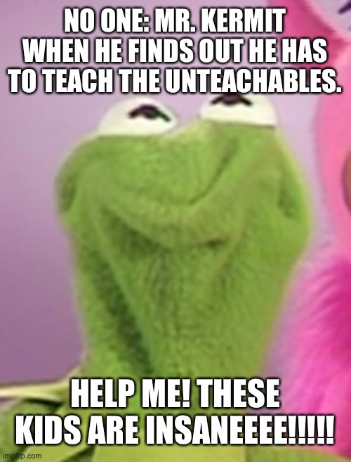 Triggered kermit | NO ONE: MR. KERMIT WHEN HE FINDS OUT HE HAS TO TEACH THE UNTEACHABLES. HELP ME! THESE KIDS ARE INSANEEEE!!!!! | image tagged in triggered kermit | made w/ Imgflip meme maker