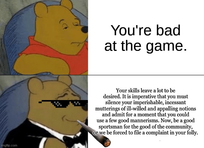 Tuxedo Winnie The Pooh | You're bad at the game. Your skills leave a lot to be desired. It is imperative that you must silence your imperishable, incessant mutterings of ill-willed and appalling notions and admit for a moment that you could use a few good mannerisms. Now, be a good sportsman for the good of the community, or we be forced to file a complaint in your folly. | image tagged in memes,tuxedo winnie the pooh | made w/ Imgflip meme maker