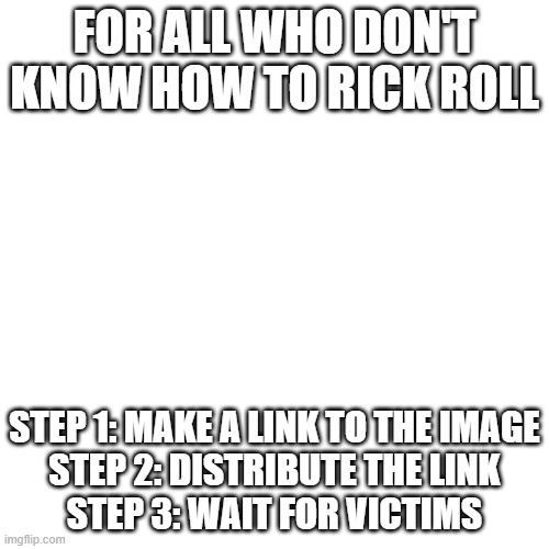 Blank Transparent Square | FOR ALL WHO DON'T KNOW HOW TO RICK ROLL; STEP 1: MAKE A LINK TO THE IMAGE
STEP 2: DISTRIBUTE THE LINK
STEP 3: WAIT FOR VICTIMS | image tagged in memes,blank transparent square | made w/ Imgflip meme maker