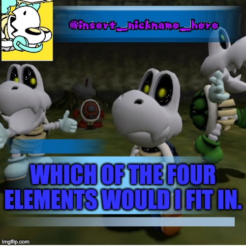 insert_nickname_here (new) | WHICH OF THE FOUR ELEMENTS WOULD I FIT IN. | image tagged in insert_nickname_here new | made w/ Imgflip meme maker