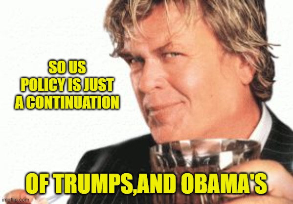 Ron white cigar whiskey  | SO US POLICY IS JUST A CONTINUATION OF TRUMPS,AND OBAMA'S | image tagged in ron white cigar whiskey | made w/ Imgflip meme maker