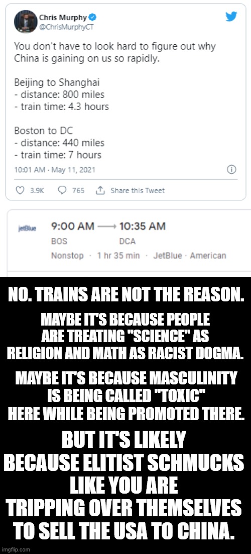 Trains? Did we go back in time about 200 years? | NO. TRAINS ARE NOT THE REASON. MAYBE IT'S BECAUSE PEOPLE ARE TREATING "SCIENCE" AS RELIGION AND MATH AS RACIST DOGMA. MAYBE IT'S BECAUSE MASCULINITY IS BEING CALLED "TOXIC" HERE WHILE BEING PROMOTED THERE. BUT IT'S LIKELY BECAUSE ELITIST SCHMUCKS LIKE YOU ARE TRIPPING OVER THEMSELVES TO SELL THE USA TO CHINA. | image tagged in twit,twitter,twidiot,chris murphy,democrats,this ain't it chief | made w/ Imgflip meme maker