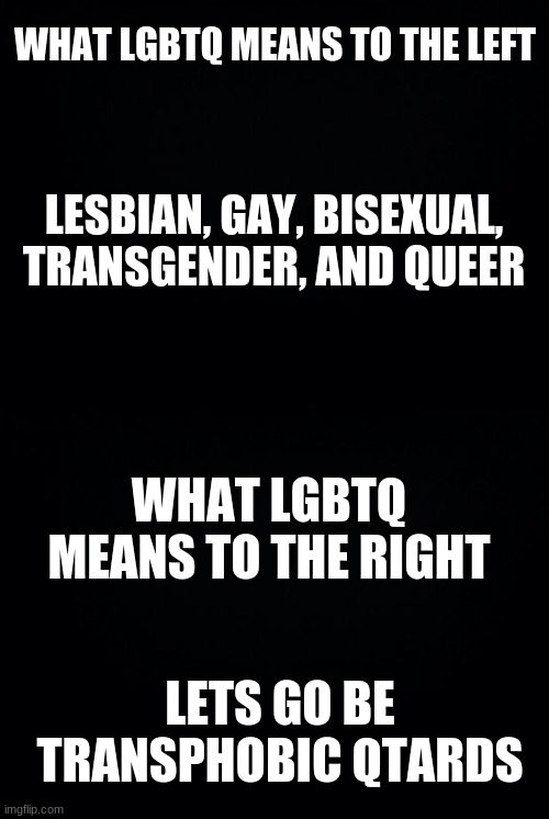 get it | WHAT LGBTQ MEANS TO THE LEFT; LESBIAN, GAY, BISEXUAL, TRANSGENDER, AND QUEER; WHAT LGBTQ MEANS TO THE RIGHT; LETS GO BE TRANSPHOBIC QTARDS | image tagged in black background | made w/ Imgflip meme maker
