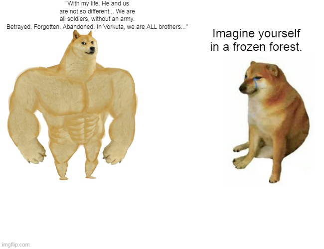Buff Doge vs. Cheems Meme | "With my life. He and us are not so different... We are all soldiers, without an army. Betrayed. Forgotten. Abandoned. In Vorkuta, we are ALL brothers..."; Imagine yourself in a frozen forest. | image tagged in memes,buff doge vs cheems | made w/ Imgflip meme maker