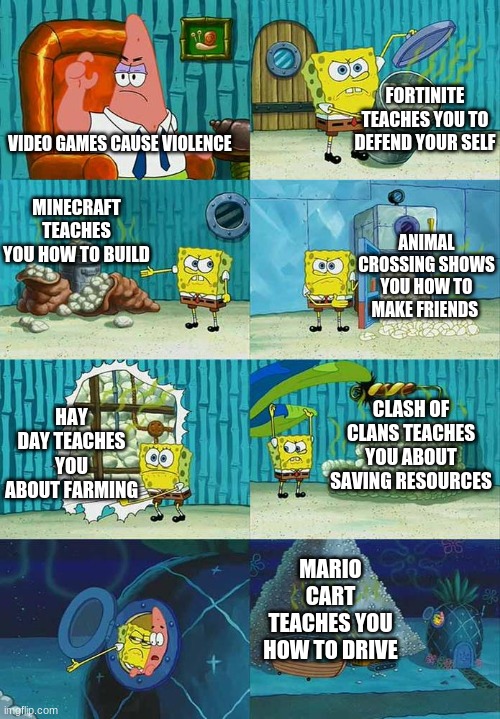 There not all bad! | FORTINITE TEACHES YOU TO DEFEND YOUR SELF; VIDEO GAMES CAUSE VIOLENCE; MINECRAFT TEACHES YOU HOW TO BUILD; ANIMAL CROSSING SHOWS YOU HOW TO MAKE FRIENDS; CLASH OF CLANS TEACHES YOU ABOUT SAVING RESOURCES; HAY DAY TEACHES YOU ABOUT FARMING; MARIO CART TEACHES YOU HOW TO DRIVE | image tagged in patrick question spongebob proof,memes,gifs,funny memes,video games | made w/ Imgflip meme maker