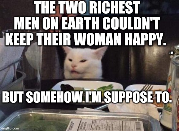 Salad cat | THE TWO RICHEST MEN ON EARTH COULDN'T KEEP THEIR WOMAN HAPPY. J M; BUT SOMEHOW I'M SUPPOSE TO. | image tagged in salad cat | made w/ Imgflip meme maker