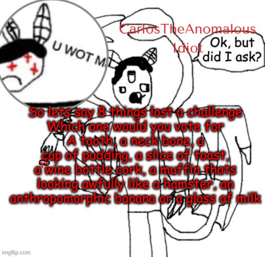For something similar to BFDI | So lets say 8 things lost a challenge
Which one would you vote for
A tooth, a neck bone, a cup of pudding, a slice of toast, a wine bottle cork, a muffin thats looking awfully like a hamster, an anthropomorphic banana or a glass of milk | made w/ Imgflip meme maker