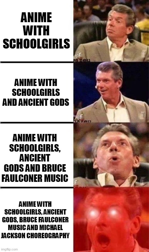 Best type of anime | ANIME WITH SCHOOLGIRLS; ANIME WITH SCHOOLGIRLS AND ANCIENT GODS; ANIME WITH SCHOOLGIRLS, ANCIENT GODS AND BRUCE FAULCONER MUSIC; ANIME WITH SCHOOLGIRLS, ANCIENT GODS, BRUCE FAULCONER MUSIC AND MICHAEL JACKSON CHOREOGRAPHY | image tagged in vince mcmahon reaction w/glowing eyes,anime meme,bruce faulconer,michael jackson | made w/ Imgflip meme maker