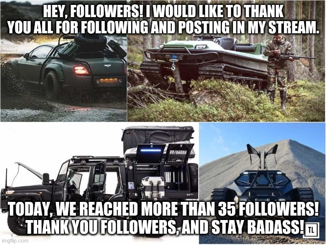 thank you all | HEY, FOLLOWERS! I WOULD LIKE TO THANK YOU ALL FOR FOLLOWING AND POSTING IN MY STREAM. TODAY, WE REACHED MORE THAN 35 FOLLOWERS!  THANK YOU FOLLOWERS, AND STAY BADASS! | image tagged in badass car | made w/ Imgflip meme maker
