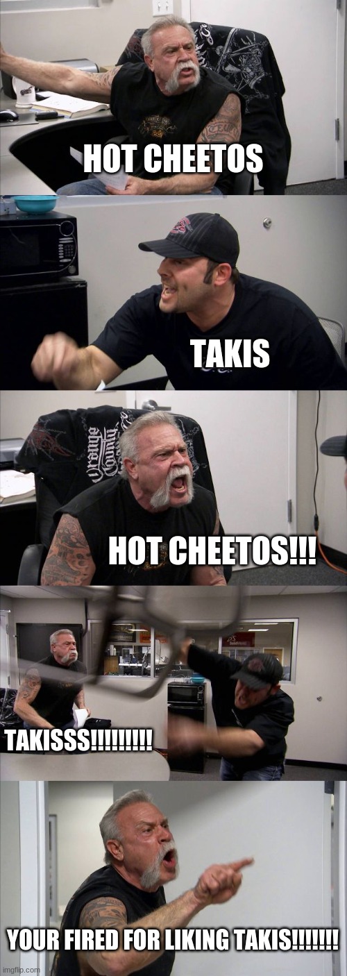 The big war has started.... |  HOT CHEETOS; TAKIS; HOT CHEETOS!!! TAKISSS!!!!!!!!! YOUR FIRED FOR LIKING TAKIS!!!!!!! | image tagged in memes,american chopper argument | made w/ Imgflip meme maker