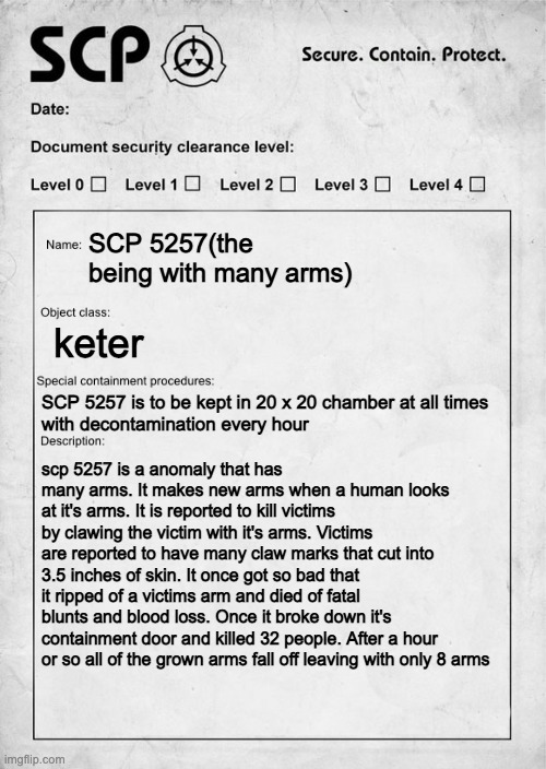 is it ok without the images | SCP 5257(the being with many arms); keter; SCP 5257 is to be kept in 20 x 20 chamber at all times
with decontamination every hour; scp 5257 is a anomaly that has many arms. It makes new arms when a human looks at it's arms. It is reported to kill victims by clawing the victim with it's arms. Victims are reported to have many claw marks that cut into 3.5 inches of skin. It once got so bad that it ripped of a victims arm and died of fatal blunts and blood loss. Once it broke down it's containment door and killed 32 people. After a hour or so all of the grown arms fall off leaving with only 8 arms | image tagged in scp document | made w/ Imgflip meme maker