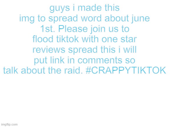 Blank White Template | guys i made this img to spread word about june 1st. Please join us to flood tiktok with one star reviews spread this i will put link in comments so talk about the raid. #CRAPPYTIKTOK | image tagged in blank white template | made w/ Imgflip meme maker