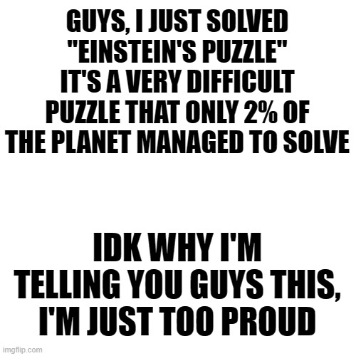 Not lgbt, I know. | GUYS, I JUST SOLVED "EINSTEIN'S PUZZLE"
IT'S A VERY DIFFICULT PUZZLE THAT ONLY 2% OF THE PLANET MANAGED TO SOLVE; IDK WHY I'M TELLING YOU GUYS THIS, I'M JUST TOO PROUD | image tagged in memes,blank transparent square,puzzle,albert einstein,achievement,i guess i really am the god of games | made w/ Imgflip meme maker