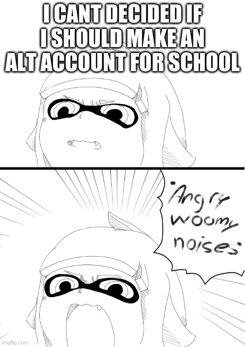 angry woomy noises | I CANT DECIDED IF I SHOULD MAKE AN ALT ACCOUNT FOR SCHOOL | image tagged in angry woomy noises | made w/ Imgflip meme maker
