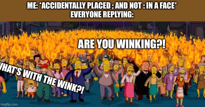 Simpsons angry mob torches | ME: *ACCIDENTALLY PLACED ; AND NOT : IN A FACE*
EVERYONE REPLYING:; ARE YOU WINKING?! WHAT’S WITH THE WINK?! | image tagged in simpsons angry mob torches | made w/ Imgflip meme maker