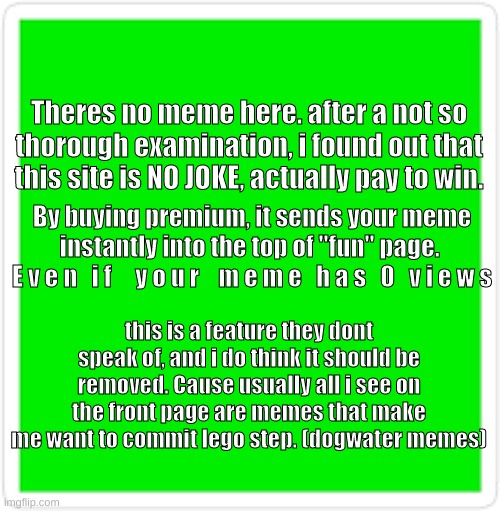 F a c c s | Theres no meme here. after a not so thorough examination, i found out that this site is NO JOKE, actually pay to win. By buying premium, it sends your meme instantly into the top of "fun" page. 
E v e n   i f     y o u r    m e m e   h a s   0   v i e w s; this is a feature they dont speak of, and i do think it should be removed. Cause usually all i see on the front page are memes that make me want to commit lego step. (dogwater memes) | image tagged in fun | made w/ Imgflip meme maker