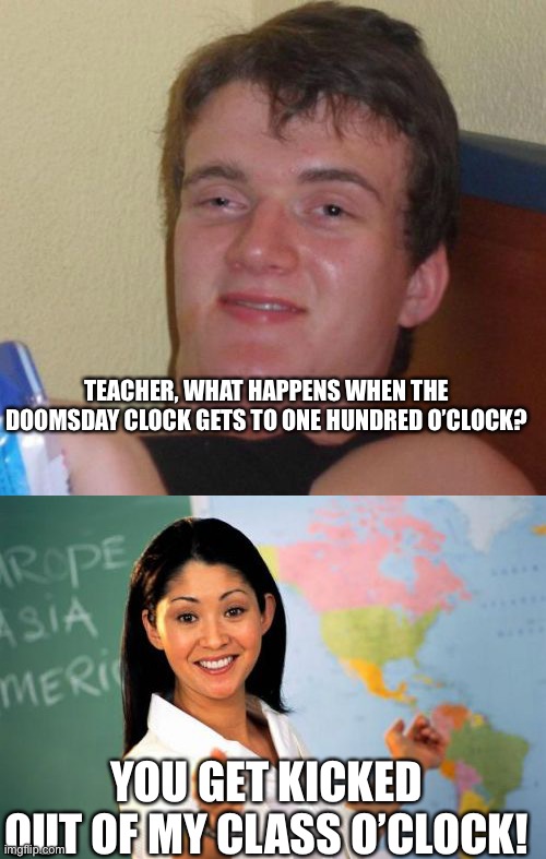 TEACHER, WHAT HAPPENS WHEN THE DOOMSDAY CLOCK GETS TO ONE HUNDRED O’CLOCK? YOU GET KICKED OUT OF MY CLASS O’CLOCK! | image tagged in memes,10 guy,unhelpful high school teacher | made w/ Imgflip meme maker