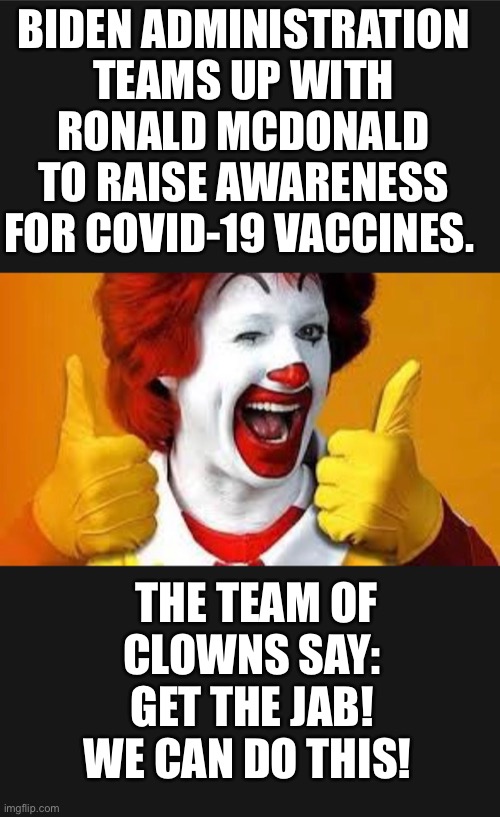 Clowns agree | BIDEN ADMINISTRATION TEAMS UP WITH RONALD MCDONALD TO RAISE AWARENESS FOR COVID-19 VACCINES. THE TEAM OF CLOWNS SAY: 
GET THE JAB! 
WE CAN DO THIS! | image tagged in biden,fauci,ronald mcdonald,covid-19,vaccine,clowns | made w/ Imgflip meme maker
