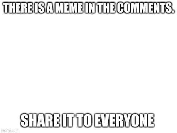 SHARE IT PLS | THERE IS A MEME IN THE COMMENTS. SHARE IT TO EVERYONE | image tagged in blank white template | made w/ Imgflip meme maker