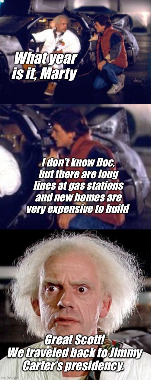 Back to the past | What year is it, Marty; I don’t know Doc, but there are long lines at gas stations and new homes are very expensive to build; Great Scott!
We traveled back to Jimmy Carter’s presidency. | image tagged in back to the future,memes,politics lol,joe biden | made w/ Imgflip meme maker