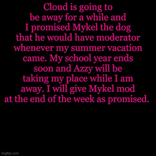 Blank Transparent Square | Cloud is going to be away for a while and I promised Mykel the dog that he would have moderator whenever my summer vacation came. My school year ends soon and Azzy will be taking my place while I am away. I will give Mykel mod at the end of the week as promised. | image tagged in memes,blank transparent square | made w/ Imgflip meme maker