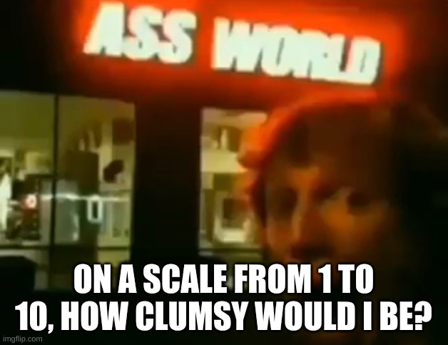 i have a huge orange juice stain on my pants | ON A SCALE FROM 1 TO 10, HOW CLUMSY WOULD I BE? | image tagged in ass world | made w/ Imgflip meme maker