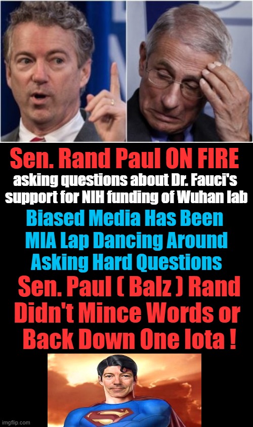 Paul: “This gain-of-function research has been funded by the NIH. … Dr. Fauci, do you still support funding of the NIH lab in Wu | Sen. Rand Paul ON FIRE; asking questions about Dr. Fauci's 

support for NIH funding of Wuhan lab; Biased Media Has Been 
MIA Lap Dancing Around
Asking Hard Questions; Sen. Paul ( Balz ) Rand
Didn't Mince Words or 
Back Down One Iota ! | image tagged in politics,rand paul,dr fauci,research,liberal media,wuhan | made w/ Imgflip meme maker