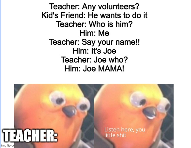 You can also cut it off at the 4th line | Teacher: Any volunteers?
Kid's Friend: He wants to do it
Teacher: Who is him?
Him: Me
Teacher: Say your name!!
Him: It's Joe
Teacher: Joe who?
Him: Joe MAMA! TEACHER: | image tagged in listen here you little shit | made w/ Imgflip meme maker