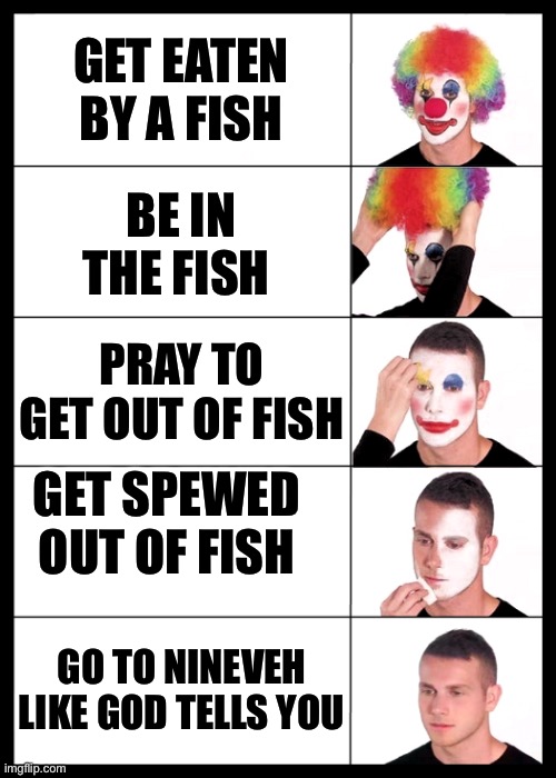 clown applying makeup reversed - 5 faces | GET EATEN BY A FISH BE IN THE FISH PRAY TO GET OUT OF FISH GET SPEWED OUT OF FISH GO TO NINEVEH LIKE GOD TELLS YOU | image tagged in clown applying makeup reversed - 5 faces | made w/ Imgflip meme maker