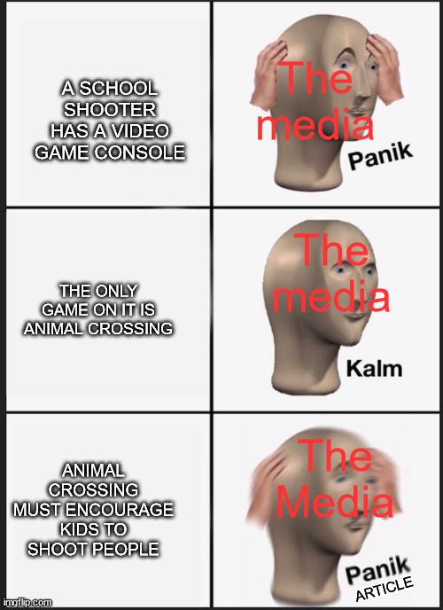 They really will use anything video game related tho | The media; A SCHOOL SHOOTER HAS A VIDEO GAME CONSOLE; The media; THE ONLY GAME ON IT IS ANIMAL CROSSING; The Media; ANIMAL CROSSING MUST ENCOURAGE KIDS TO SHOOT PEOPLE; ARTICLE | image tagged in memes,panik kalm panik | made w/ Imgflip meme maker