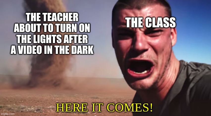 Here it comes | THE CLASS; THE TEACHER ABOUT TO TURN ON THE LIGHTS AFTER A VIDEO IN THE DARK; HERE IT COMES! | image tagged in here it comes | made w/ Imgflip meme maker