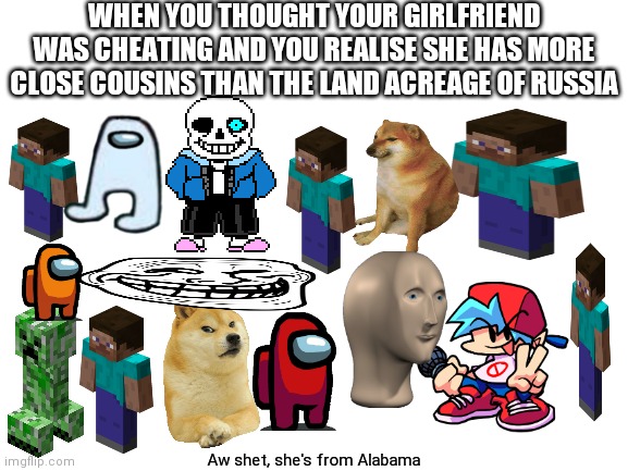 She litterally has 15 billion. I only have like 10 | WHEN YOU THOUGHT YOUR GIRLFRIEND WAS CHEATING AND YOU REALISE SHE HAS MORE CLOSE COUSINS THAN THE LAND ACREAGE OF RUSSIA; Aw shet, she's from Alabama | image tagged in blank white template | made w/ Imgflip meme maker