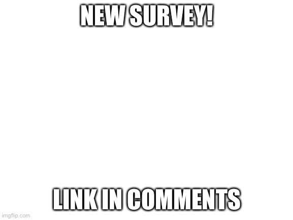 Blank White Template | NEW SURVEY! LINK IN COMMENTS | image tagged in blank white template | made w/ Imgflip meme maker