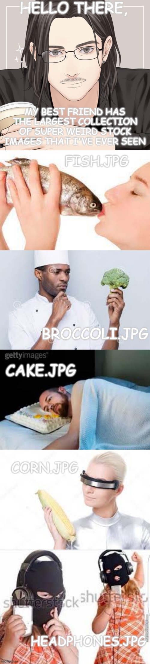 He literally has over six hundred! Here are a few of those: | HELLO THERE, MY BEST FRIEND HAS THE LARGEST COLLECTION OF SUPER WEIRD STOCK IMAGES THAT I'VE EVER SEEN; FISH.JPG; BROCCOLI.JPG; CAKE.JPG; CORN.JPG; HEADPHONES.JPG | image tagged in stock photos | made w/ Imgflip meme maker
