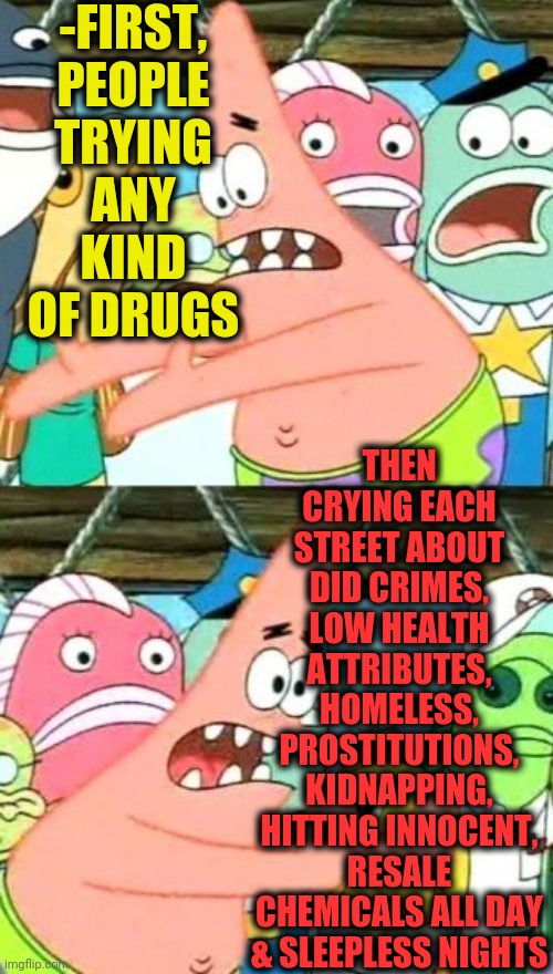 -Disgusting motives. | -FIRST, PEOPLE TRYING ANY KIND OF DRUGS; THEN CRYING EACH STREET ABOUT DID CRIMES, LOW HEALTH ATTRIBUTES, HOMELESS, PROSTITUTIONS, KIDNAPPING, HITTING INNOCENT, RESALE CHEMICALS ALL DAY & SLEEPLESS NIGHTS | image tagged in memes,put it somewhere else patrick,war on drugs,organic chemistry,childhood ruined,cool crimes | made w/ Imgflip meme maker