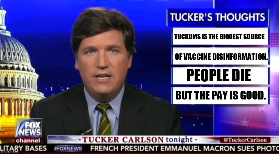 Don't listen to Tuckums on vaccines. He's killing people left and right. | TUCKUMS IS THE BIGGEST SOURCE; OF VACCINE DISINFORMATION. PEOPLE DIE; BUT THE PAY IS GOOD. | image tagged in tucker carlson,lies,pandemic,vaccines | made w/ Imgflip meme maker