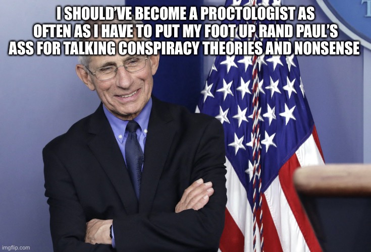 Dr. Anthony Fauci | I SHOULD’VE BECOME A PROCTOLOGIST AS OFTEN AS I HAVE TO PUT MY FOOT UP RAND PAUL’S ASS FOR TALKING CONSPIRACY THEORIES AND NONSENSE | image tagged in dr anthony fauci | made w/ Imgflip meme maker
