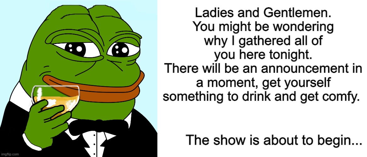 Ladies and Gentlemen. You might be wondering why I gathered all of you here tonight.
There will be an announcement in a moment, get yourself something to drink and get comfy. The show is about to begin... | image tagged in blank white template | made w/ Imgflip meme maker