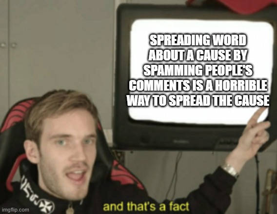 it makes people hate on your cause because you get annoying about it | SPREADING WORD ABOUT A CAUSE BY SPAMMING PEOPLE'S COMMENTS IS A HORRIBLE WAY TO SPREAD THE CAUSE | image tagged in and that's a fact | made w/ Imgflip meme maker