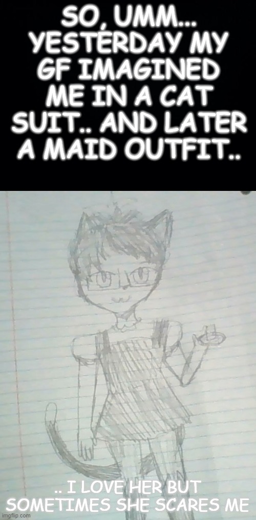 I have become an oc apparently | SO, UMM... YESTERDAY MY GF IMAGINED ME IN A CAT SUIT.. AND LATER A MAID OUTFIT.. .. I LOVE HER BUT SOMETIMES SHE SCARES ME | made w/ Imgflip meme maker