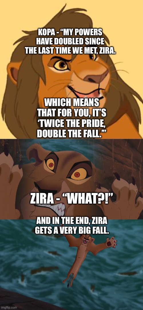 Kopa now as a Fully Grown Lion turns the tables on Zira | KOPA - “MY POWERS HAVE DOUBLED SINCE THE LAST TIME WE MET, ZIRA. WHICH MEANS THAT FOR YOU, IT’S ‘TWICE THE PRIDE, DOUBLE THE FALL.’”; ZIRA - “WHAT?!”; AND IN THE END, ZIRA GETS A VERY BIG FALL. | image tagged in the lion king,star wars,funny memes | made w/ Imgflip meme maker