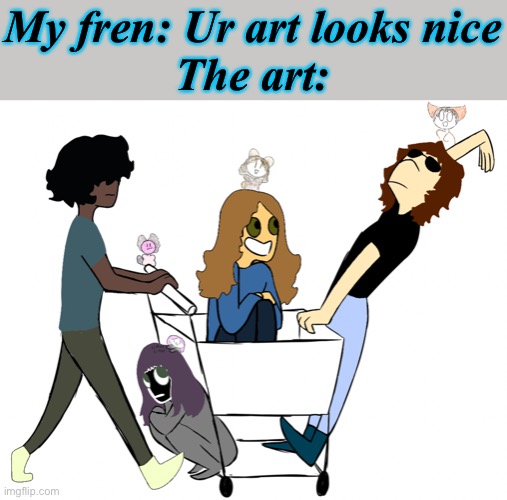 e | My fren: Ur art looks nice
The art: | made w/ Imgflip meme maker
