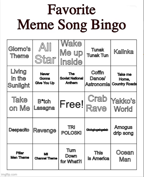 I put most of my favorite meme songs into a bingo | Favorite Meme Song Bingo; Wake Me up Inside; All Star; Kalinka; Giorno's Theme; Tunak Tunak Tun; The Soviet National Anthem; Take me Home, Country Roads; Living in the Sunlight; Coffin Dance/ Astronomia; Never Gonna Give You Up; Crab Rave; Take on Me; Yakko's World; B*tch Lasagna; Despacito; Revenge; Amogus drip song; Globglogabgalab; TRI POLOSKI; Mii Channel Theme; Ocean Man; Pillar Men Theme; Turn Down for What?! This is America | image tagged in blank bingo,music meme | made w/ Imgflip meme maker