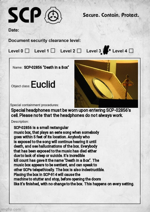 SCP document | SCP-02856 "Death in a Box"; Euclid; Special headphones must be worn upon entering SCP-02856's cell. Please note that the headphones do not always work. SCP-02856 is a small rectangular music box, that plays an eerie song when somebody goes within 5 feet of its location. Anybody who is exposed to the song will continue hearing it until death, and see hallucinations of the box. Everybody that has been exposed to the music has died either due to lack of sleep or suicide. It's incredible kill count has gave it the name "Death in a Box". The music box appears to be sentient, and can speak to other SCPs telepathically. The box is also indestructible. Placing the box in SCP-914 will cause the machine to stutter and stop, before opening the doors like it's finished, with no change to the box. This happens on every setting. | image tagged in scp document,oh wow are you actually reading these tags | made w/ Imgflip meme maker