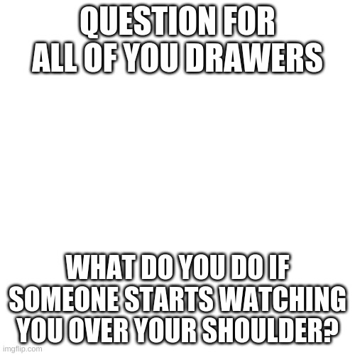 Just wanna know what everyone else does |  QUESTION FOR ALL OF YOU DRAWERS; WHAT DO YOU DO IF SOMEONE STARTS WATCHING YOU OVER YOUR SHOULDER? | image tagged in memes,blank transparent square,drawing,q and a | made w/ Imgflip meme maker