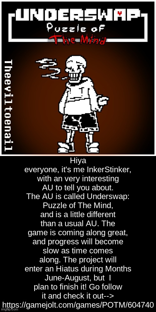 https://gamejolt.com/games/POTM/604740 go check it out! | Hiya everyone, it's me InkerStinker, with an very interesting AU to tell you about. The AU is called Underswap: Puzzle of The Mind, and is a little different than a usual AU. The game is coming along great, and progress will become slow as time comes along. The project will enter an Hiatus during Months June-August, but  I plan to finish it! Go follow it and check it out--> https://gamejolt.com/games/POTM/604740 | image tagged in funny,memes,undertale | made w/ Imgflip meme maker