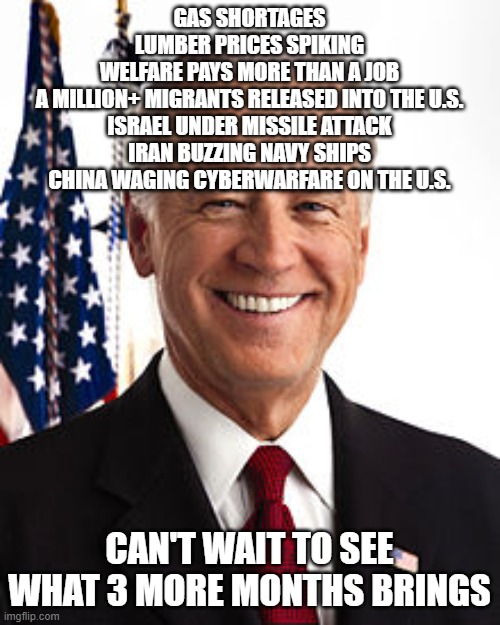 Joe Biden Meme | GAS SHORTAGES
LUMBER PRICES SPIKING
WELFARE PAYS MORE THAN A JOB
A MILLION+ MIGRANTS RELEASED INTO THE U.S.
ISRAEL UNDER MISSILE ATTACK
IRAN BUZZING NAVY SHIPS
CHINA WAGING CYBERWARFARE ON THE U.S. CAN'T WAIT TO SEE WHAT 3 MORE MONTHS BRINGS | image tagged in memes,joe biden | made w/ Imgflip meme maker